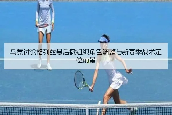 马竞讨论格列兹曼后撤组织角色调整与新赛季战术定位前景