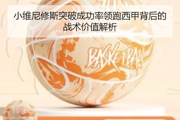 小维尼修斯突破成功率领跑西甲背后的战术价值解析