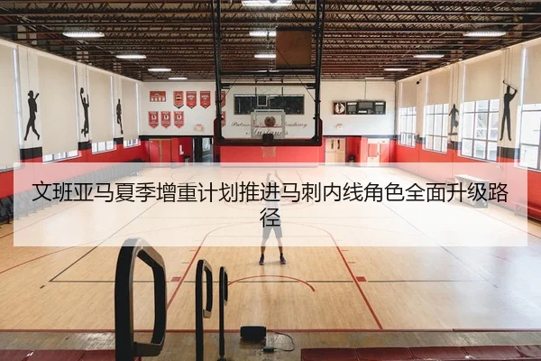 文班亚马夏季增重计划推进马刺内线角色全面升级路径