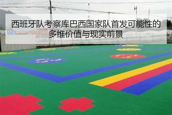 西班牙队考察库巴西国家队首发可能性的多维价值与现实前景